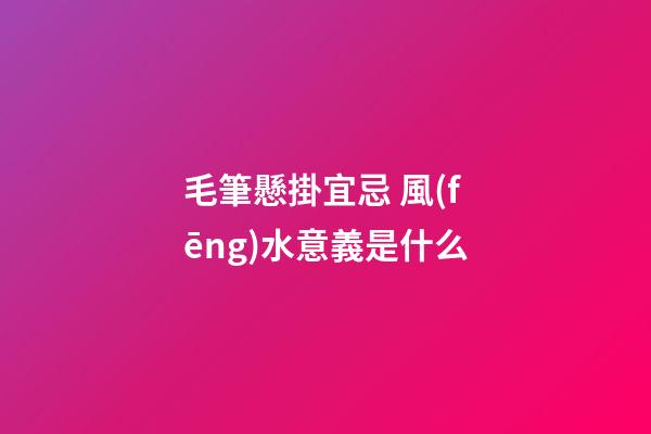 毛筆懸掛宜忌 風(fēng)水意義是什么